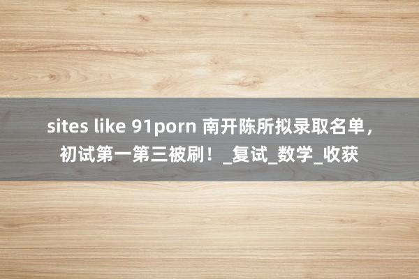 sites like 91porn 南开陈所拟录取名单，初试第一第三被刷！_复试_数学_收获
