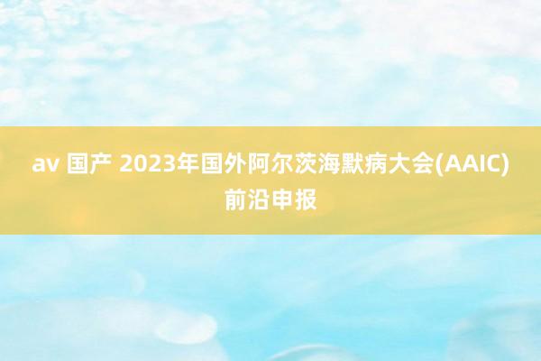 av 国产 2023年国外阿尔茨海默病大会(AAIC)前沿申报
