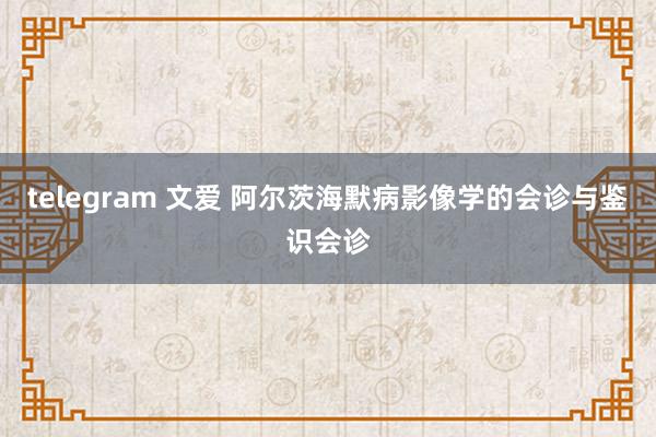 telegram 文爱 阿尔茨海默病影像学的会诊与鉴识会诊