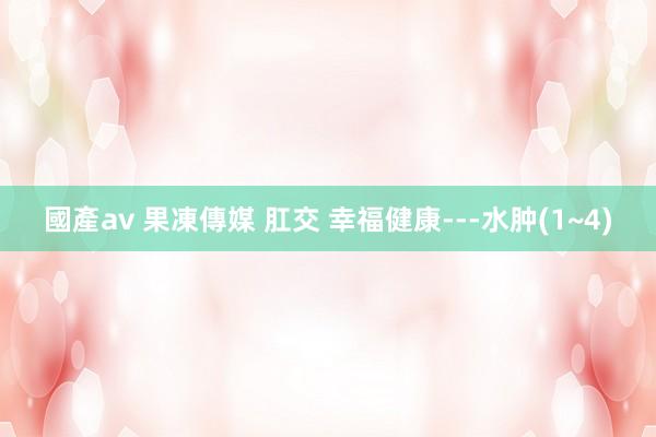 國產av 果凍傳媒 肛交 幸福健康---水肿(1~4)