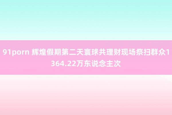 91porn 辉煌假期第二天寰球共理财现场祭扫群众1364.22万东说念主次