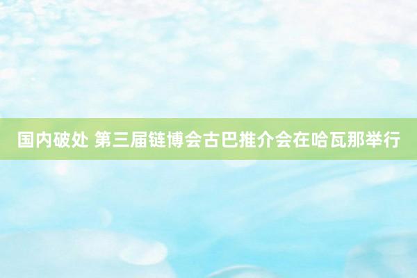 国内破处 第三届链博会古巴推介会在哈瓦那举行