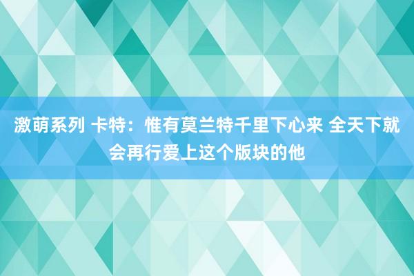 激萌系列 卡特：惟有莫兰特千里下心来 全天下就会再行爱上这个版块的他