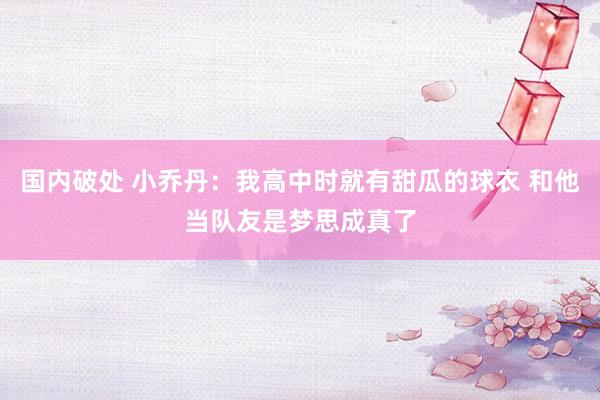 国内破处 小乔丹：我高中时就有甜瓜的球衣 和他当队友是梦思成真了