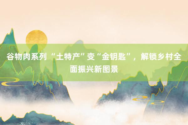 谷物肉系列 “土特产”变“金钥匙”，解锁乡村全面振兴新图景