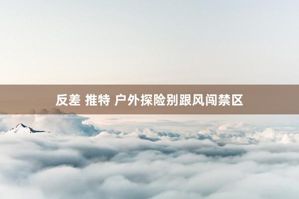 反差 推特 户外探险别跟风闯禁区