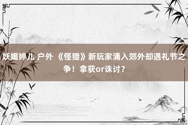 妖媚婷儿 户外 《怪猎》新玩家涌入郊外却遇礼节之争！拿获or诛讨？