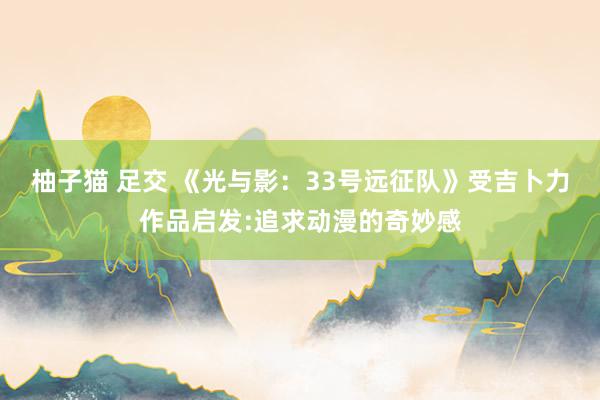 柚子猫 足交 《光与影：33号远征队》受吉卜力作品启发:追求动漫的奇妙感