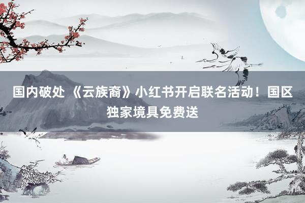 国内破处 《云族裔》小红书开启联名活动！国区独家境具免费送