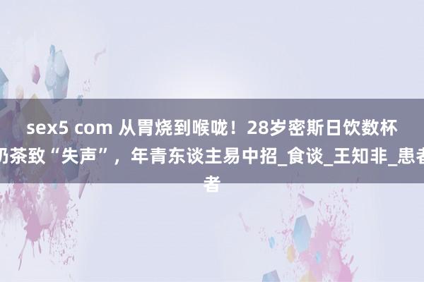 sex5 com 从胃烧到喉咙！28岁密斯日饮数杯奶茶致“失声”，年青东谈主易中招_食谈_王知非_患者