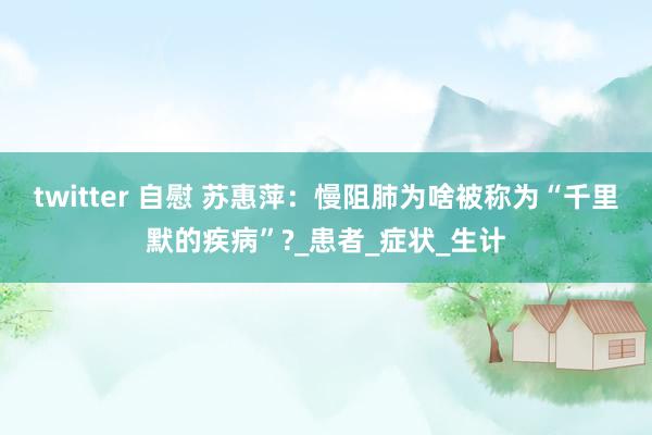 twitter 自慰 苏惠萍：慢阻肺为啥被称为“千里默的疾病”?_患者_症状_生计