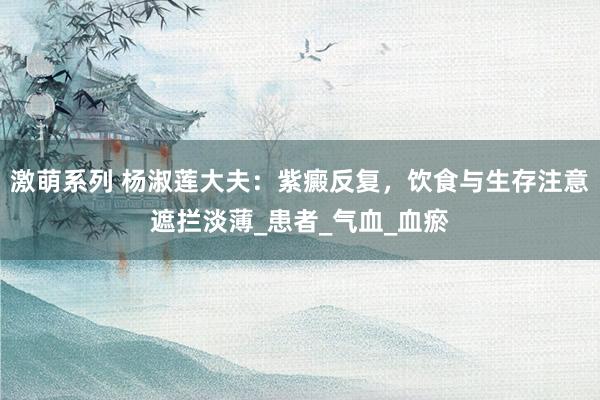激萌系列 杨淑莲大夫：紫癜反复，饮食与生存注意遮拦淡薄_患者_气血_血瘀