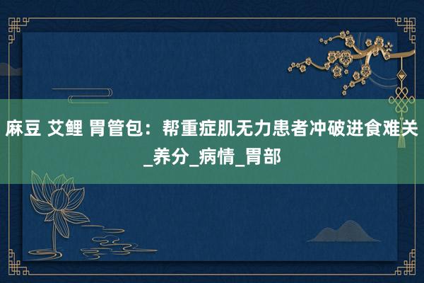 麻豆 艾鲤 胃管包：帮重症肌无力患者冲破进食难关_养分_病情_胃部