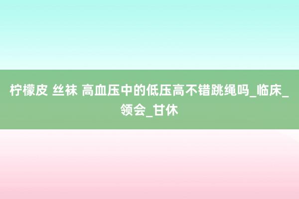柠檬皮 丝袜 高血压中的低压高不错跳绳吗_临床_领会_甘休