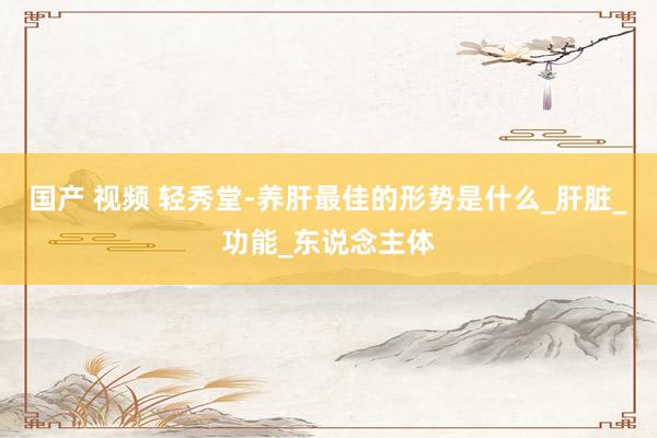 国产 视频 轻秀堂-养肝最佳的形势是什么_肝脏_功能_东说念主体