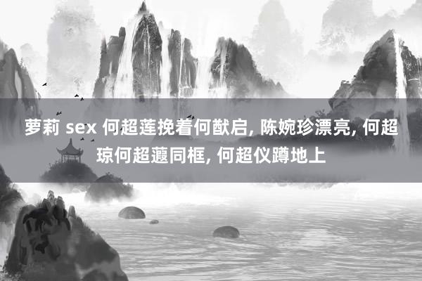 萝莉 sex 何超莲挽着何猷启, 陈婉珍漂亮, 何超琼何超蕸同框, 何超仪蹲地上