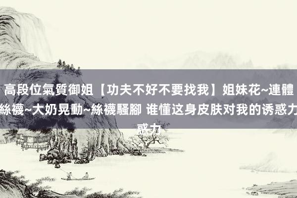 高段位氣質御姐【功夫不好不要找我】姐妹花~連體絲襪~大奶晃動~絲襪騷腳 谁懂这身皮肤对我的诱惑力