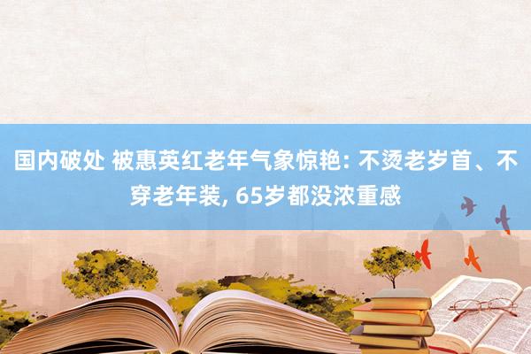 国内破处 被惠英红老年气象惊艳: 不烫老岁首、不穿老年装， 65岁都没浓重感