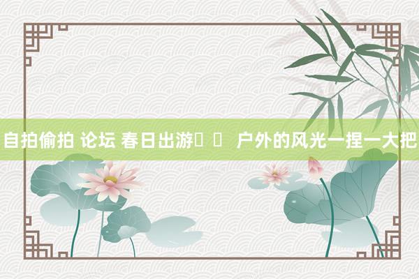 自拍偷拍 论坛 春日出游⛰️ 户外的风光一捏一大把