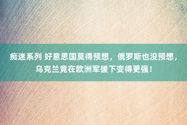 痴迷系列 好意思国莫得预想，俄罗斯也没预想，乌克兰竟在欧洲军援下变得更强！