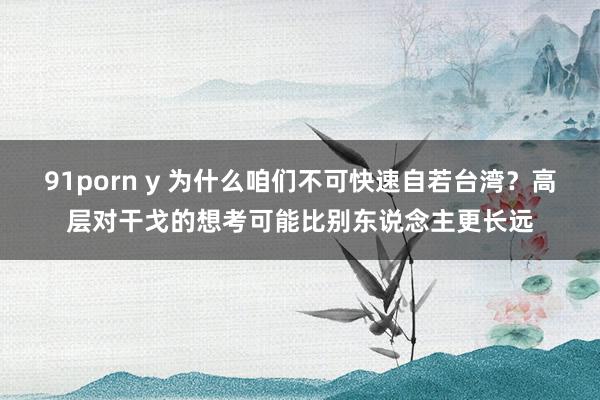 91porn y 为什么咱们不可快速自若台湾？高层对干戈的想考可能比别东说念主更长远