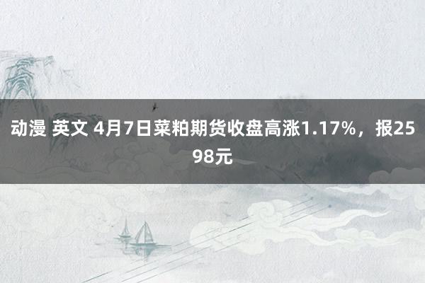 动漫 英文 4月7日菜粕期货收盘高涨1.17%，报2598元