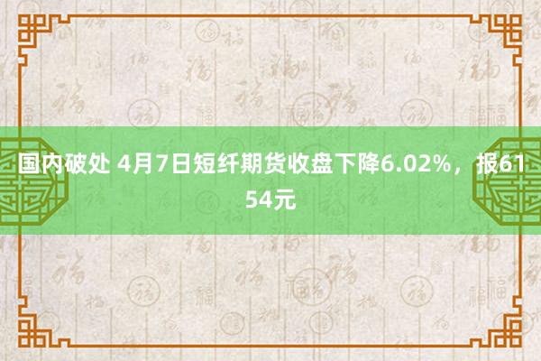 国内破处 4月7日短纤期货收盘下降6.02%，报6154元