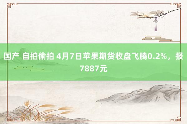 国产 自拍偷拍 4月7日苹果期货收盘飞腾0.2%，报7887元