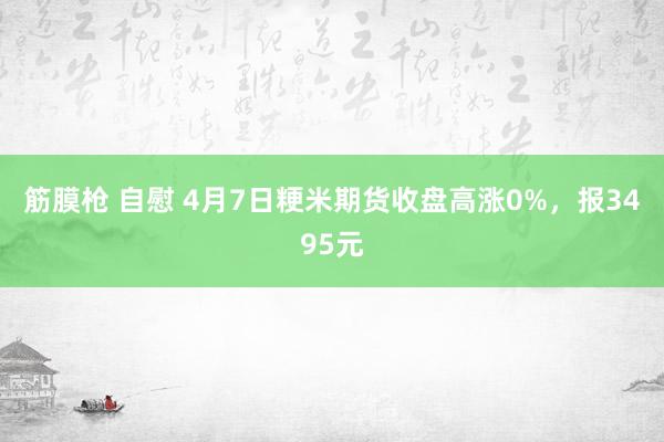 筋膜枪 自慰 4月7日粳米期货收盘高涨0%，报3495元