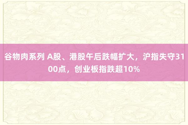 谷物肉系列 A股、港股午后跌幅扩大，沪指失守3100点，创业板指跌超10%