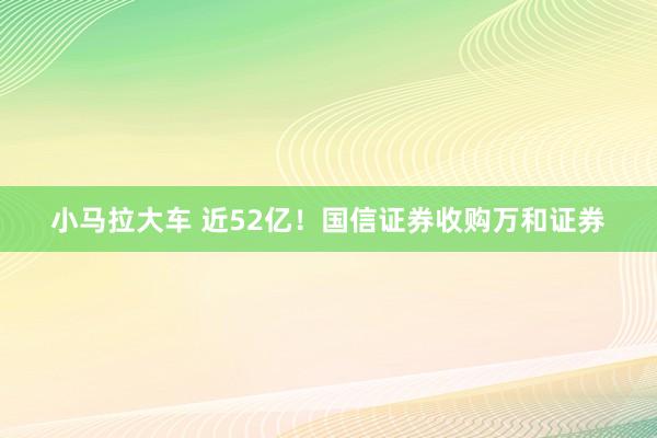 小马拉大车 近52亿！国信证券收购万和证券
