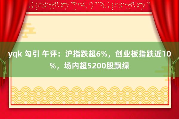 yqk 勾引 午评：沪指跌超6%，创业板指跌近10%，场内超5200股飘绿