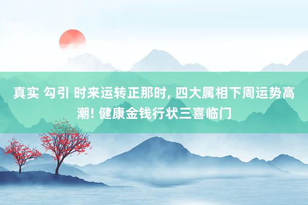 真实 勾引 时来运转正那时， 四大属相下周运势高潮! 健康金钱行状三喜临门