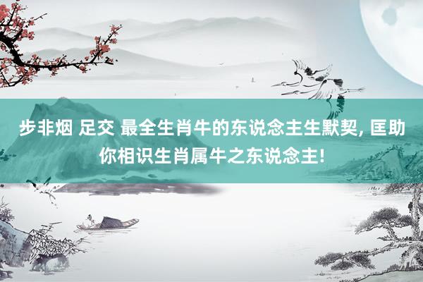 步非烟 足交 最全生肖牛的东说念主生默契, 匡助你相识生肖属牛之东说念主!