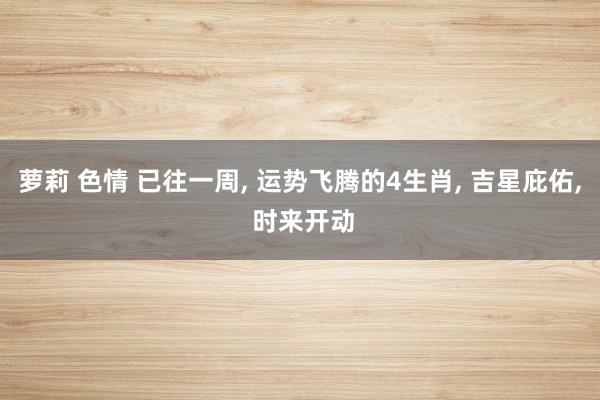 萝莉 色情 已往一周， 运势飞腾的4生肖， 吉星庇佑， 时来开动