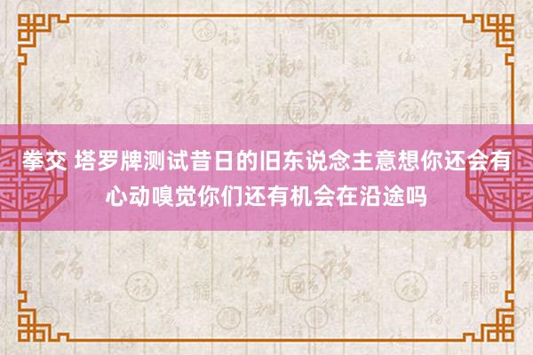 拳交 塔罗牌测试昔日的旧东说念主意想你还会有心动嗅觉你们还有机会在沿途吗