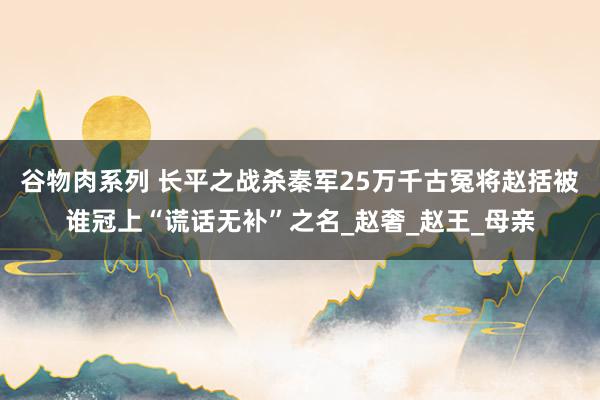 谷物肉系列 长平之战杀秦军25万千古冤将赵括被谁冠上“谎话无补”之名_赵奢_赵王_母亲