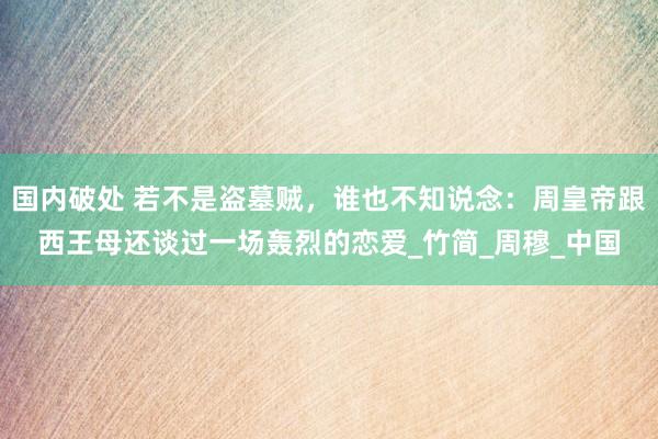 国内破处 若不是盗墓贼，谁也不知说念：周皇帝跟西王母还谈过一场轰烈的恋爱_竹简_周穆_中国