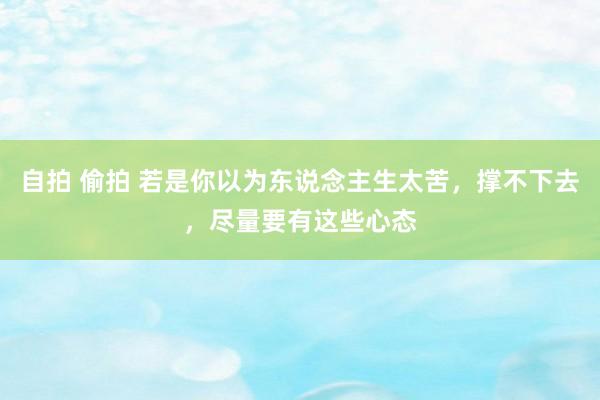 自拍 偷拍 若是你以为东说念主生太苦，撑不下去，尽量要有这些心态