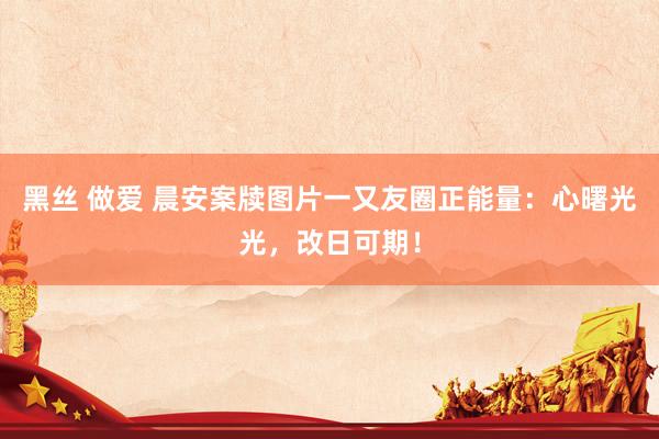 黑丝 做爱 晨安案牍图片一又友圈正能量：心曙光光，改日可期！