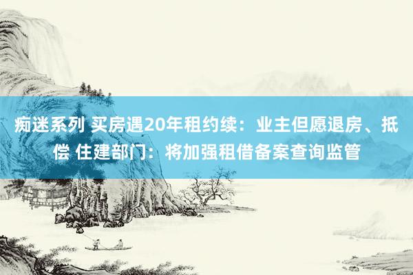痴迷系列 买房遇20年租约续：业主但愿退房、抵偿 住建部门：将加强租借备案查询监管