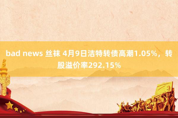 bad news 丝袜 4月9日洁特转债高潮1.05%，转股溢价率292.15%