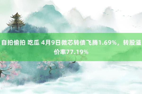 自拍偷拍 吃瓜 4月9日微芯转债飞腾1.69%，转股溢价率77.19%