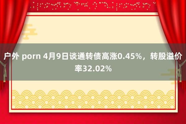 户外 porn 4月9日谈通转债高涨0.45%，转股溢价率32.02%