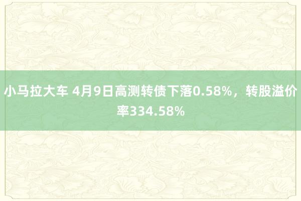 小马拉大车 4月9日高测转债下落0.58%，转股溢价率334.58%