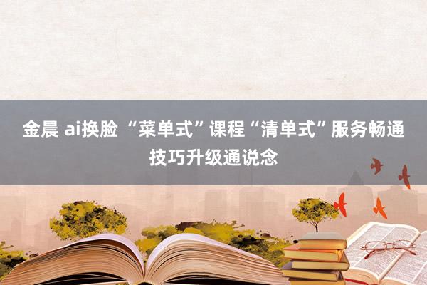 金晨 ai换脸 “菜单式”课程“清单式”服务畅通技巧升级通说念