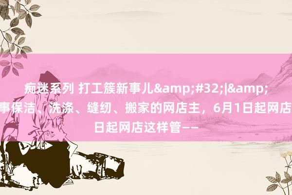 痴迷系列 打工簇新事儿&#32;|&#32;@从事保洁、洗涤、缝纫、搬家的网店主，6月1日起网店这样管——