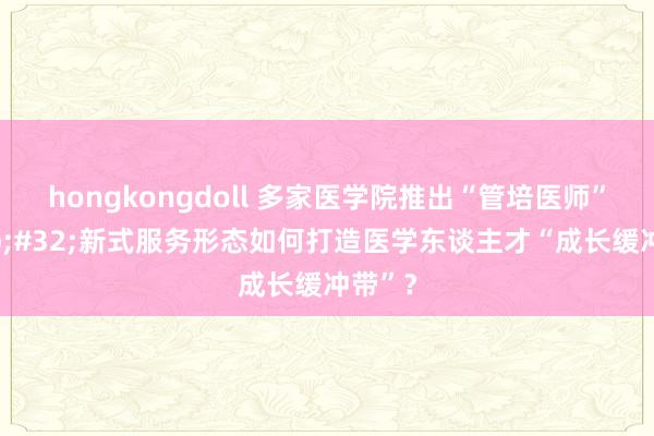 hongkongdoll 多家医学院推出“管培医师”&#32;新式服务形态如何打造医学东谈主才“成长缓冲带”？