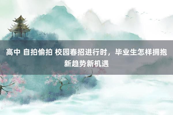 高中 自拍偷拍 校园春招进行时，毕业生怎样拥抱新趋势新机遇