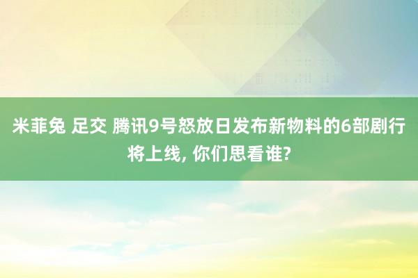 米菲兔 足交 腾讯9号怒放日发布新物料的6部剧行将上线, 你们思看谁?